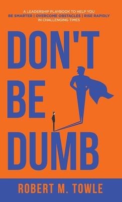 Don't Be Dumb: A Leadership Playbook to Help You Be Smarter, Overcome Obstacles, and Rise Rapidly in Challenging Times