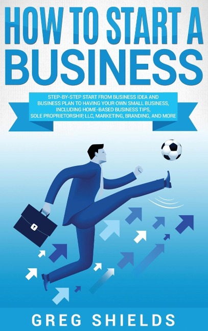 How to Start a Business: Step-By-Step Start from Business Idea and Business Plan to Having Your Own Small Business, Including Home-Based Business Tips, Sole Proprietorship, LLC, Marketing, Branding, and More.