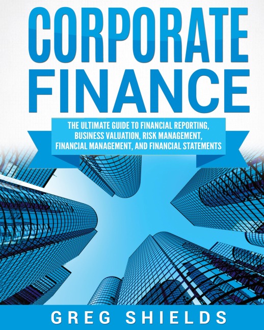 Corporate Finance: The Ultimate Guide to Financial Reporting, Business Valuation, Risk Management, Financial Management, and Financial Statements