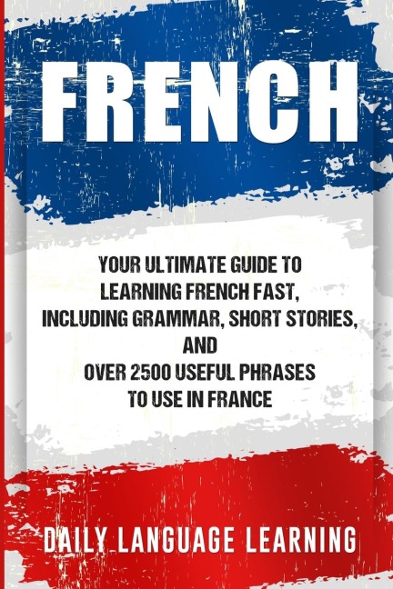 French: Your Ultimate Guide to Learning French Fast, Including Grammar, Short Stories, and Over 2500 Useful Phrases to Use in France