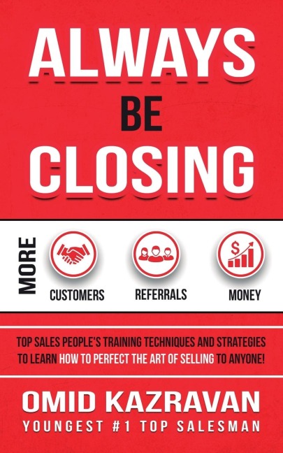 Always Be Closing: Top Sales Peoples Training Techniques and Strategies to Learn How to Perfect the Art of Selling to Anyone in Order to Get More Customers, Receive More Referrals and Earn More Money