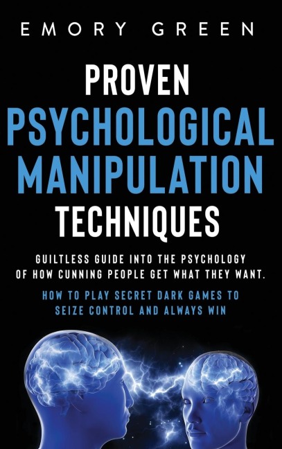 Proven Psychological Manipulation Techniques: Guiltless Guide into the Psychology of How Cunning People Get What They Want. How to Play Secret Dark Games to Seize Control and Always Win
