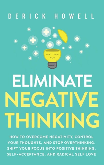 Eliminate Negative Thinking: How to Overcome Negativity, Control Your Thoughts, And Stop Overthinking. Shift Your  Focus into Positive Thinking, Self-Acceptance,  And Radical Self Love