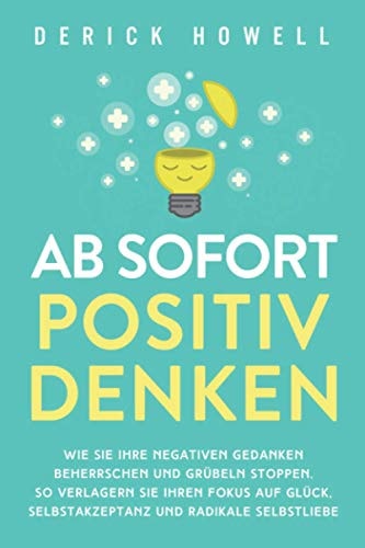 Ab Sofort Positiv Denken Wie Sie Ihre Negativen Gedanken Beherrschen und Grübeln Stoppen. So Verlagern Sie Ihren Fokus Auf Glück, Selbstakzeptanz und Radikale Selbstliebe