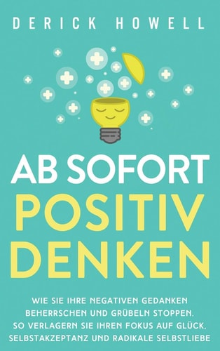 Ab sofort positiv denken Wie Sie Ihre negativen Gedanken beherrschen und Grübeln stoppen. So verlagern Sie Ihren Fokus auf Glück, Selbstakzeptanz und radikale Selbstliebe