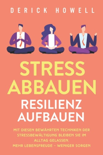 Stress Abbauen - Resilienz Aufbauen Mit Diesen Bewährten Techniken der Stressbewältigung Bleiben Sie Im Alltag Gelassen. Mehr Lebensfreude - Weniger Sorgen