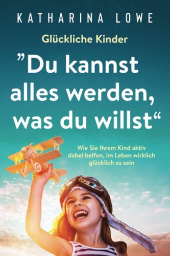 Glückliche Kinder: ?du Kannst Alles Werden, Was du Willst Wie Sie Ihrem Kind Aktiv Dabei Helfen, Im Leben Wirklich Glücklich Zu Sein