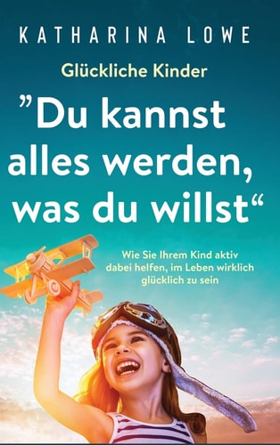 Glückliche Kinder: ?Du kannst alles werden, was du willst" Wie Sie Ihrem Kind aktiv dabei helfen, im Leben wirklich glücklich zu sein