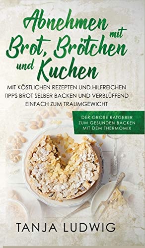 Abnehmen Mit Brot, Brötchen und Kuchen Der Große Ratgeber Zum Gesunden Backen Mit Dem Thermomix. Mit Köstlichen Rezepten & Hilfreichen Tipps Brot Selber Backen & Verblüffend Einfach Zum Traumgewicht