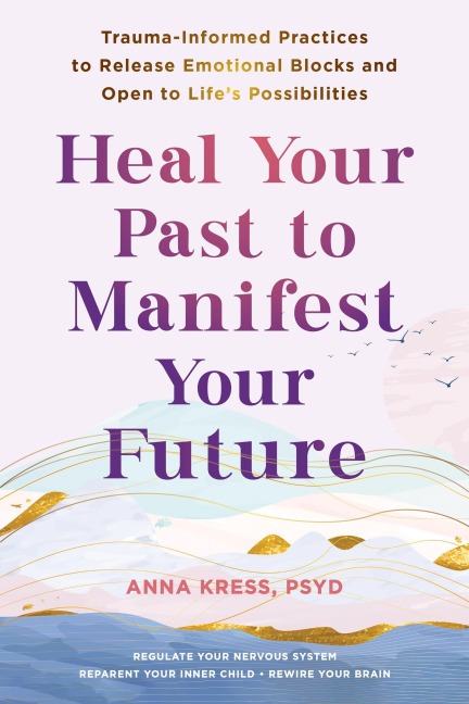 Heal Your Past to Manifest Your Future: Trauma-Informed Practices to Release Emotional Blocks and Open to Lifes Possibilities