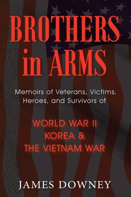 Brothers In Arms: Memoirs of Veterans, Victims, Heroes, and Survivors of World War II, Korea and the Vietnam War
