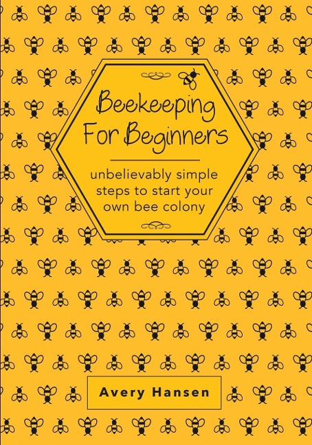 Beekeeping For Beginners: A Simple Step-By-Step Guide To The Fundamentals Of Modern Beekeeping