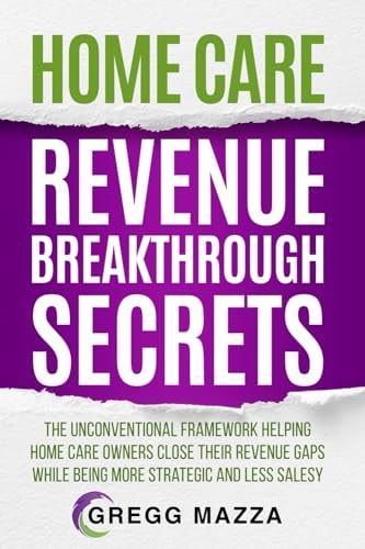 Home Care Revenue Breakthrough Secrets The Unconventional Framework Helping Home Care Owners Close Their Revenue Gaps While Being More Strategic and Less Salesy