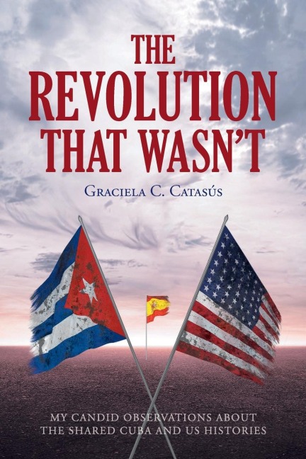 The Revolution that Wasnt: My Candid Observations about the Shared Cuba and US Histories