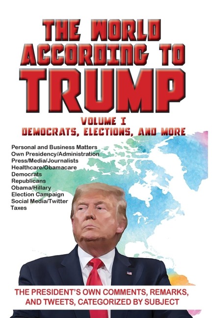 The World According to Trump: Volume I - Democrats, Elections, and More: The Presidents Own Comments, Remarks, and Tweets, Categorized by Subject