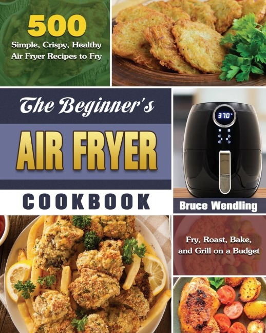 The Beginners Air Fryer Cookbook: 500 Simple, Crispy, Healthy Air Fryer Recipes to Fry, Roast, Bake, and Grill on a Budget