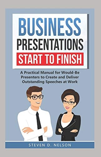 Business Presentations Start to Finish A Practical Manual for Would-Be Presenters to Create and Deliver Outstanding Speeches at Work