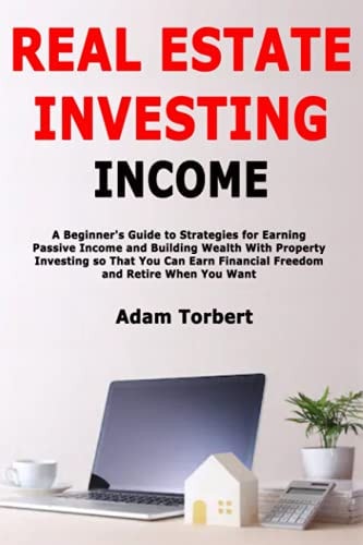 Real Estate Investing Income A Beginner's Guide to Strategies for Earning Passive Income and Building Wealth With Property Investing So That You Can Earn Financial Freedom and Retire When You Want
