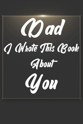 Dad, I Wrote This Book About You Perfect For Dad's Birthday, Father's Day, Christmas Or Just To Show Dad You Love Him!