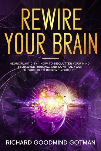 Rewire Your Brain The Neuroplasticity - How to Declutter Your Anxious Mind, Stop Overthinking, and Control Your Thoughts to Improve Your Life!