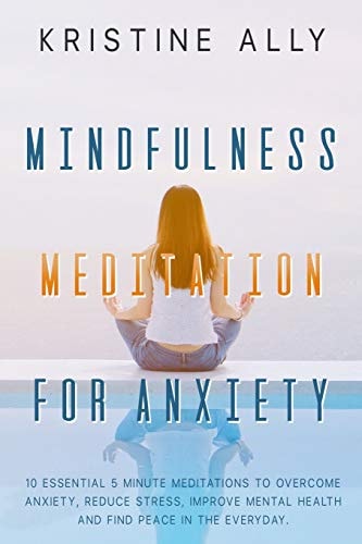 Mindfulness Meditation for Anxiety 10 Essential 5 Minute Meditations to Overcome Anxiety, Reduce Stress, Improve Mental Health and Find Peace in the Everyday.