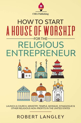 How to Start a House of Worship for the Religious Entrepreneur Launch a Church, Ministry, Temple, Mosque, Synagogue & Other Religious Non-Profits in the United States