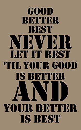 Good, Better, Best. Never Let It Rest. Til Your Good Is Better and Your Better Is Best Good, Better, Best. Never Let It Rest. 'Til Your Good Is Better and Your Better Is Best. 5X8 Inches 100 Pages