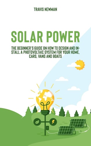 Solar Power The Beginner's Guide on How to Design and Install a Photovoltaic System for Your Home, Cars, Vans and Boats