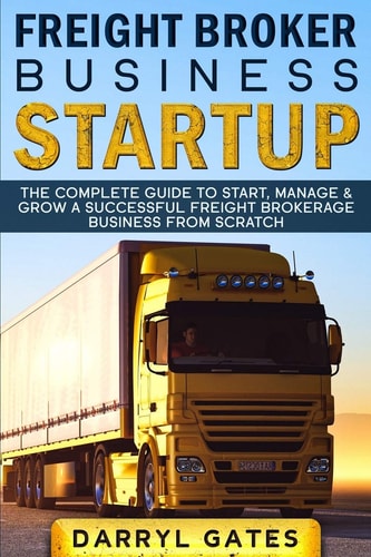 Freight Broker Business Startup The Complete Guide to Start, Manage and Grow a Successful Freight Brokerage Business from Scratch