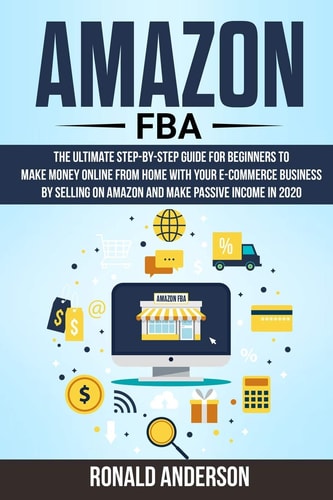 Amazon FBA The Ultimate Step-By-Step Guide for Beginners to Make Money Online from Home with Your E-Commerce Business by Selling on Amazon and Make Passive Income In 2020