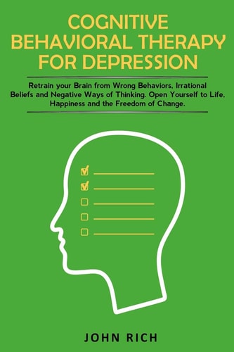 Cognitive Behavioral Therapy for Depression Retrain Your Brain from Wrong Behaviors, Irrational Beliefs and Negative Ways of Thinking. Open Yourself to Life, Happiness and the Freedom of Change