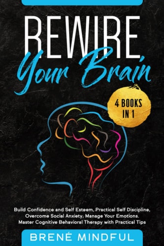 Rewire Your Brain 4 Books in 1: Build Confidence and Self Esteem, Practical Self Discipline, Overcome Social Anxiety, Manage Your Emotions. Master Cognitive Behavioral Therapy with Practical Tips