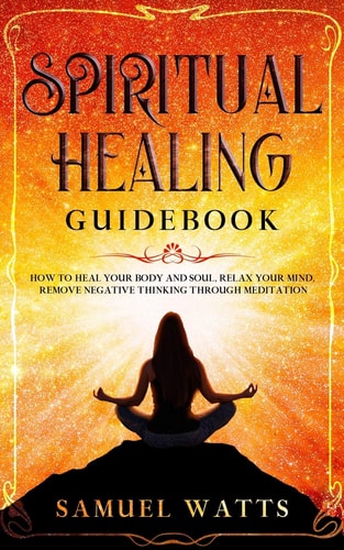 Spiritual Healing Guidebook How to Heal Your Body and Soul, Relax Your Mind, Remove Negative Thinking Through Meditation