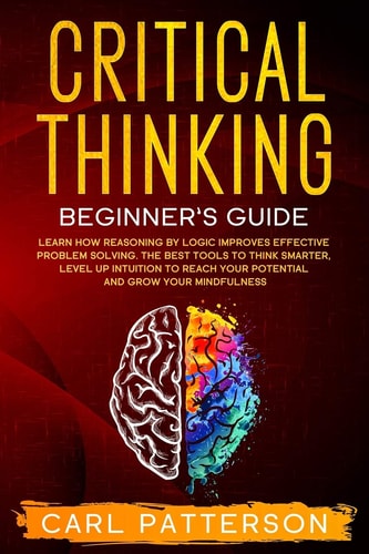 Critical Thinking Beginner's Guide Learn How Reasoning by Logic Improves Effective Problem Solving. The Tools to Think Smarter, Level Up Intuition to Reach Your Potential and Grow Your Mindfulness