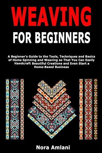 Weaving for Beginners A Beginner's Guide to the Tools, Techniques and Basics of Home Spinning and Weaving So That You Can Easily Handcraft Beautiful Creations and Even Start a Home-Based Business