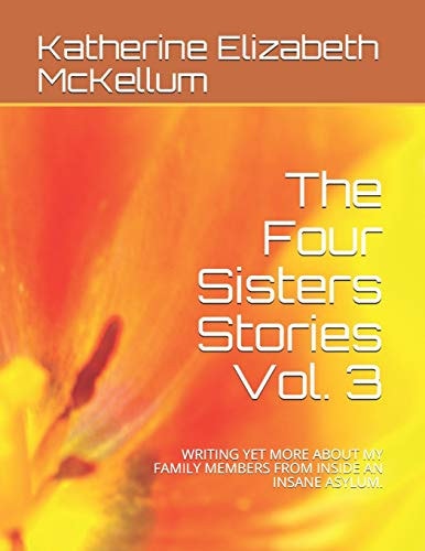 The Four Sisters Stories Vol. 3 Writing Yet More about My Family Members from Inside an Insane Asylum.