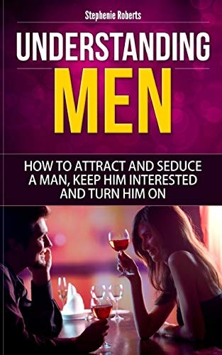 Understanding Men How to Attract And Seduce A Man, Keep Him Interested And Turn Him On