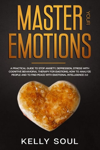 Master Your Emotions A Practical Guide to Stop Anxiety, Depression, Stress with Cognitive Behavioral Therapy for Emotions, How to Analyze People and to Find Peace with Emotional Intelligence 2. 0