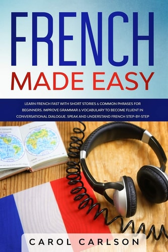 French Made Easy Learn French Fast with Short Stories and Common Phrases for Beginners. Improve Grammar and Vocabulary to Become Fluent in Conversational Dialogue. Speak and Understand French Step-By-Step