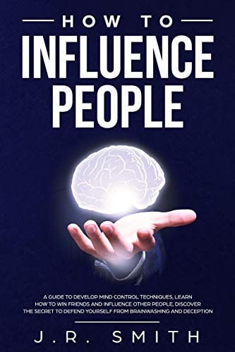How to Influence People A Guide to Develop Mind Control Techniques, Learn How to Win Friends and Influence Other People, Discover the Secret to Defend Yourself from Brainwashing and Deception