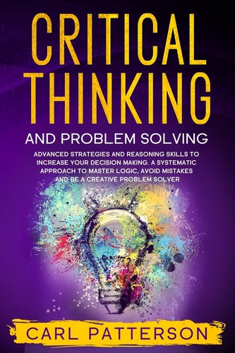 Critical Thinking And Problem Solving Advanced Strategies and Reasoning Skills to Increase Your Decision Making. A Systematic Approach to Master Logic, Avoid Mistakes and Be a Creative Problem Solver