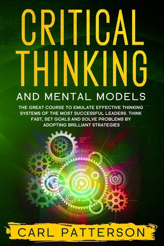 Critical Thinking And Mental Models The Great Course to Emulate Effective Thinking Systems of the Most Successful Leaders. Think Fast, Set Goals and Solve Problems by Adopting Brilliant Strategies