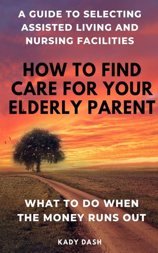 How to Find Care for Your Elderly Parent A Guide to Selecting Assisted Living and Nursing Home, Plus what to Do when the Money Runs Out