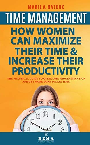 Time Management - How Women Can Maximize Their Time and Increase Their Productivity The Practical Guide to Overcome Procrastination and Get More Done in Less Time