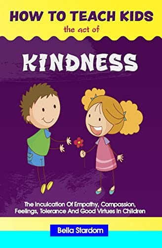 How to Teach Kids the Act of Kindness The Inculcation Of Empathy, Compassion, Feelings, Tolerance And Good Virtues In Children