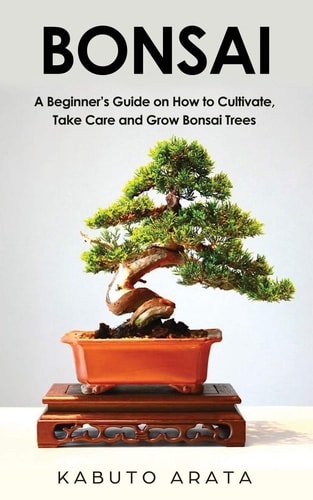 Bonsai A Beginner's Guide on How to Cultivate, Take Care and Grow Bonsai Trees