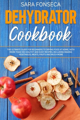 Dehydrator Cookbook The Ultimate Guide for Beginners to Drying Food at Home, With More Than 100 Healthy and Easy Recipes, Including Making Vegetables, Meats, Fruits and Much More