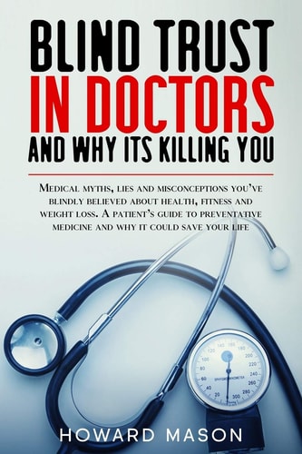 Blind Trust in Doctors and Why Its Killing You Medical Myths, Lies and Misconceptions You've Blindly Believed About Health, Fitness and Weight Loss.