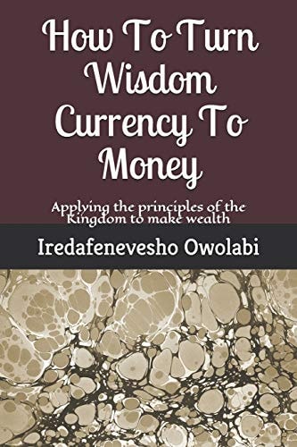 How To Turn Wisdom Currency To Money Applying the Principles of the Kingdom to Make Wealth