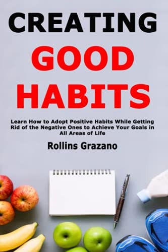 Creating Good Habits Learn How to Adopt Positive Habits While Getting Rid of the Negative Ones to Achieve Your Goals in All Areas of Life